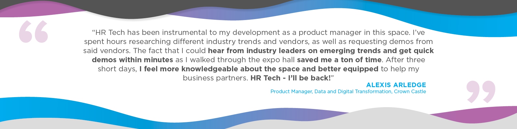 “HR Tech has been instrumental to my development as a product manager in this space. I've spent hours researching different industry trends and vendors, as well as requesting demos from said vendors. The fact that I could hear from industry leaders on emerging trends and get quick demos within minutes as I walked through the expo hall saved me a ton of time. After three short days, I feel more knowledgeable about the space and better equipped to help my business partners. HR Tech - I'll be back!
Aleix Arledge
Product Manager, Data and Digital Transformation
Crown Castle