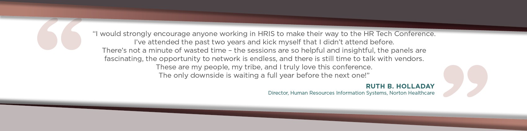 I would strongly encourage anyone working in HRIS to make their way to the HR Tech Conference. I’ve attended the past two years and kick myself that I didn’t attend before. There’s not a minute of wasted time – the sessions are so helpful and insightful, the panels are fascinating, the opportunity to network is endless, and there is still time to talk with vendors. These are my people, my tribe, and I truly love this conference. The only downside is waiting a full year before the next one! - Ruth B. Holladay